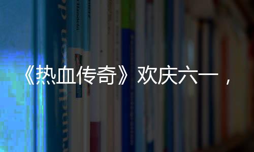 血传醒你的少，童年热六一礼唤欢庆奇趣好