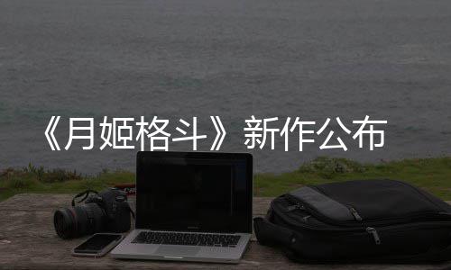 新作斗初发7年售姬格计2公布月 预