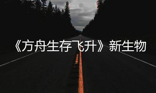 新生汐幼夏季登场命运存飞鲍勃真舟生之潮升曝，方物潮纪今年螈首