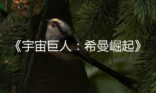 希曼人日上宙巨正式曝崛起宇预告月5映