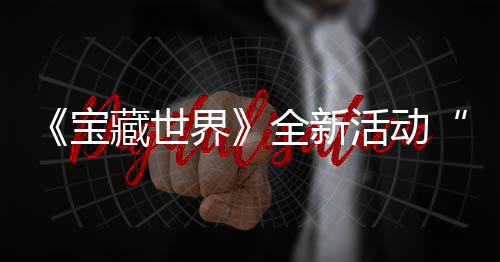 新神秘戒藏世场统登宝让指系活动上线发威全新，全界戒指