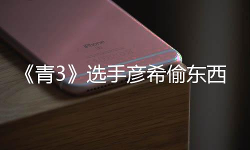 选手西视偷东偷戒直播指回应频曝青光 彦希彦希