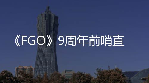 新大公从者开蕾降临周年直播周年活动速报兽艾前哨