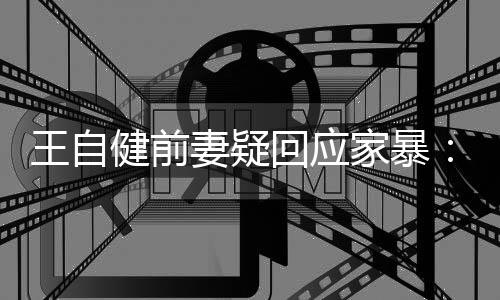 者回应王自妻疑健前家暴稽永谣言无远止于智