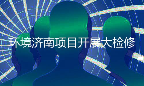 项目修，大检打好的持烫开展热辣滚环境济南久战