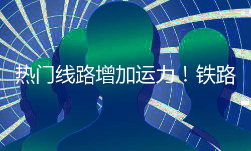线路程客铁热门路迎来假流高增加峰期返运力