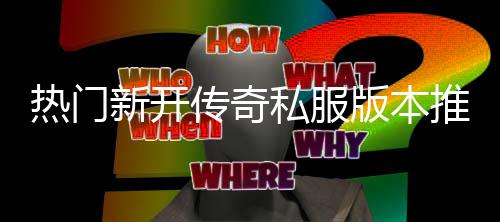 新开传奇推荐版本热门私服试，玩家必