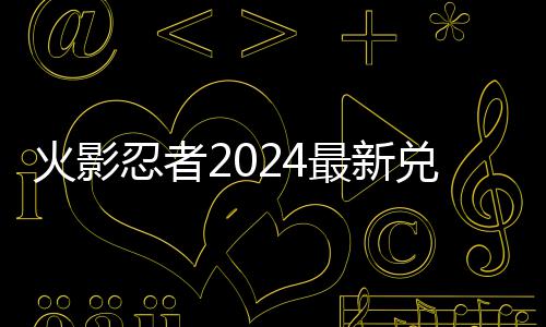 兑换兑换码 码一忍者览最新火影有效
