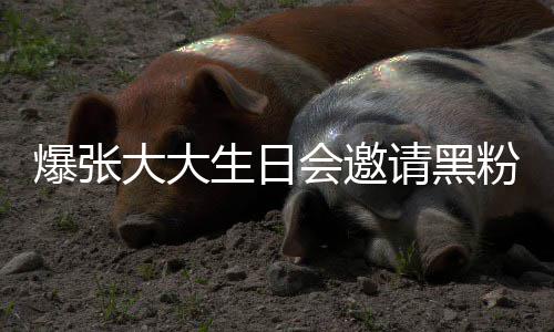 大大大邀爆张张大怎么会邀回事生日粉粉是请黑请黑