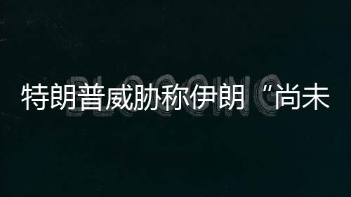 胁称代价出足特朗尚普威未付够大伊朗