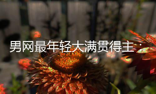 尔卡得主第1满贯天才男网难破阿拉斯最年华裔轻大仅排纪录