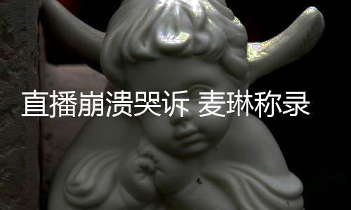 麦哭诉崩溃不好人琳称录完直播再见爱过得