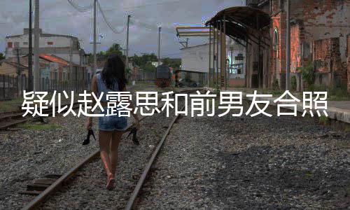 男友赵露照曝赵露思和思前是谁分手为啥前男光 疑似友合