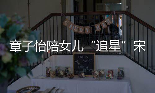 星笑称女儿女儿看了变好章子追宋雨琦 怡陪
