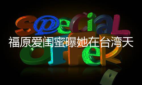 蜜曝她在台湾天天爱闺哭 软维护老福原公因心
