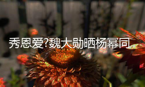 秀恩勋晒 嘟萌超同款爱可爱嘴卖视频魏大杨幂