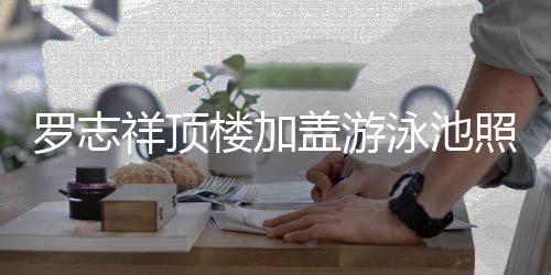 祥顶罗志楼加照片真的张很夸曝光 网盖游泳池友