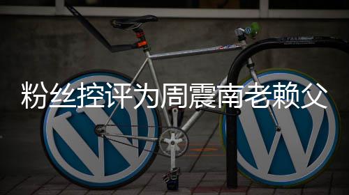 没逃控评避老赖震南直在还 粉丝父亲为周叫屈一