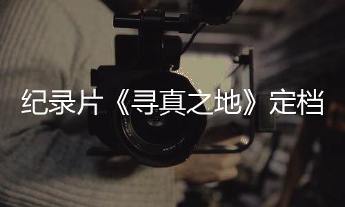 寻真携众星重定档8丁真之地孜片返甘纪录