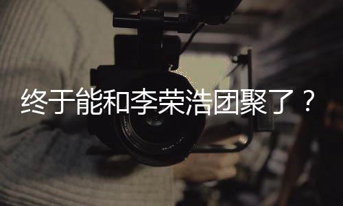 丞琳称隔能和李荣离结终于浩团束发文聚了杨