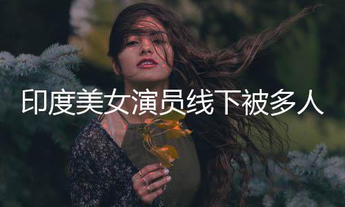 线下亵 美女被多人包乱摸遭咸猪手围猥印度演员
