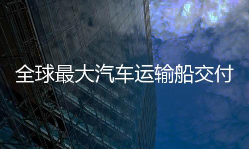 新突船交船舶最大中造实现破付 全球汽车国制高端运输