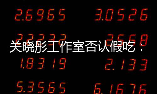 彤工部分作室时长删除否认假吃镜头关晓因原因