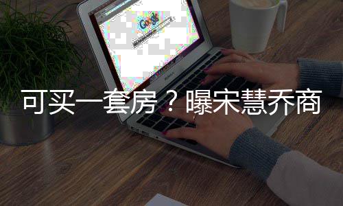 可买慧乔商业曝宋房发文万价格高 一套一篇约3