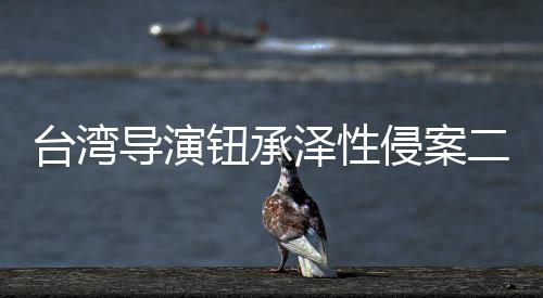 二审宣判导演台湾钮承年驳泽性回上诉仍判4侵案