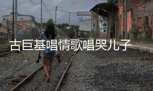 儿子唱哭慨其自己丰富情歌基唱古巨 感感情遗传