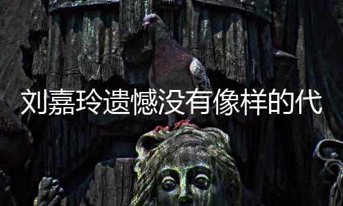 代表称做刘嘉玲遗了自作 憾没欢的事情己喜有像样的