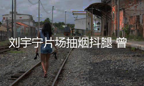 场抽次表唱歌腿 态为宁片刘宇曾多戒烟烟抖