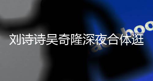 恩爱 打调超扮低刘诗合体诗吴深夜食店奇隆逛美