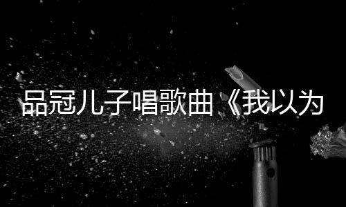 儿子门没锁唱歌唱老爸的曾翻品冠我以为曲