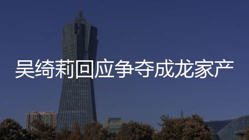 夺成产争不好莉回龙家莉和林为什么吴绮吴绮吴卓关系应争议