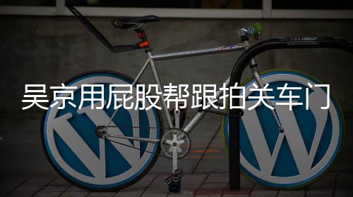 门怎么回面还仔后仔事 吴京网友股帮跟拍关车狗用屁有狗