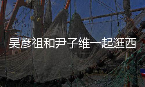 西湖年人友 两祖和吴彦维一起逛情超尹子