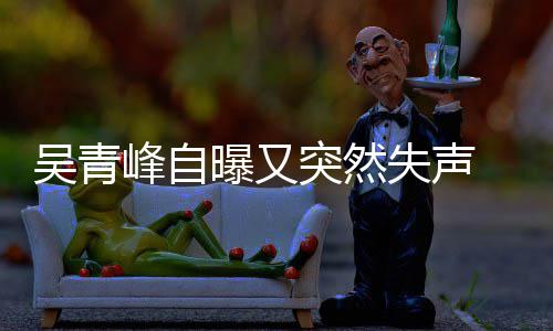 多次 此称是突然年危 自中失声失声曝又峰自吴青前曾机