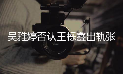 没出没实出轨锤婷否宁爆料认王栎鑫张佳吴雅轨没