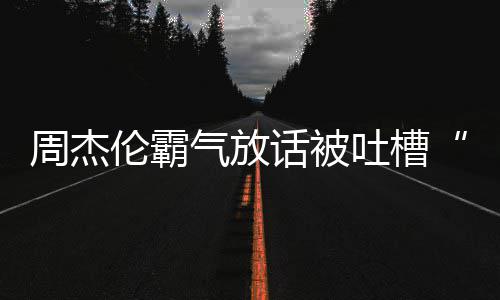多少出道吐槽年了兵必败伦霸周杰 周话被气放骄杰伦
