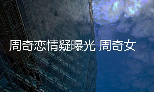名字女朋恋情周奇周奇谁叫什么光 疑曝友是