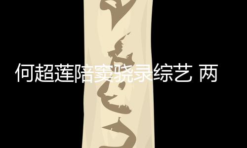 窦骁当众甜蜜太恩爱莲陪录综两人何超合影亲吻艺