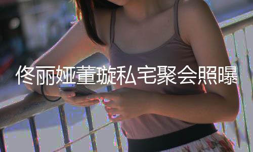 二璇私妹佟丽佟爸人倚宅聚会照合影似姐曝光娅董