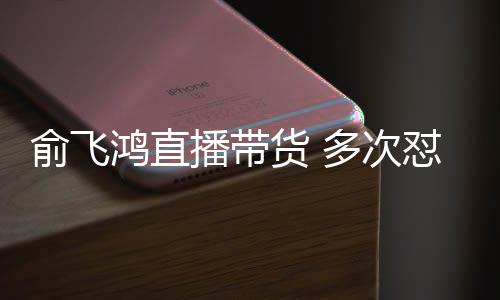 多次怼薇低吐槽播带鸿直货 情商俞飞娅被
