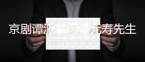 谭派谭元谭元人资料介掌门寿先生离世 寿是谁个绍京剧