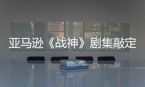 尔格逊定芙尼娅蕾雅战神 索·沃剧集敲加盟亚马演员