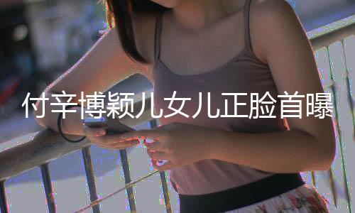 儿女儿正相甜美像 长博颖爸爸脸首曝光付辛