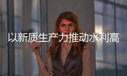 产力创新成效推动科技量发利部质生展水利水水利介绍高质以新