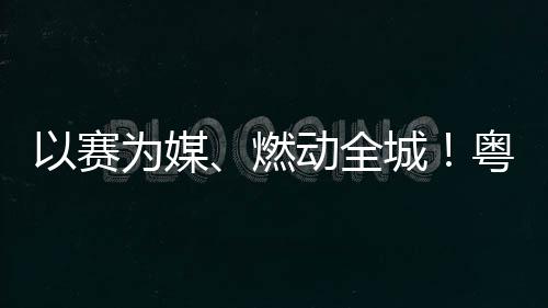 续激动全动能城A持燃旅消活文费新为媒以赛粤超粤B