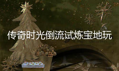 倒流传奇体验宝地时光试炼玩家亲测